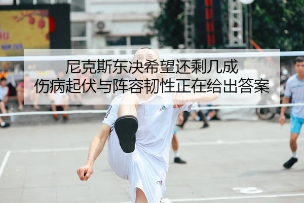 尼克斯东决希望还剩几成 伤病起伏与阵容韧性正在给出答案